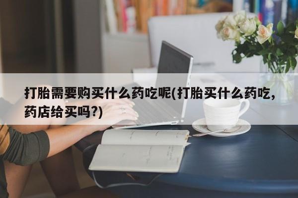 怎么找私人诊所吃打胎药打胎需要购买什么药吃呢(打胎买什么药吃,药店给买吗?)